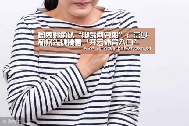 周秀娜承认“脚踩两只船”:富少新欢先挑挑看‘开云体育入口’(图4) 开云体育入口